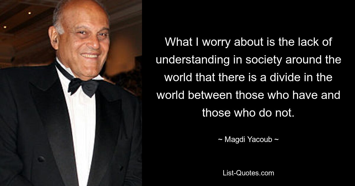 What I worry about is the lack of understanding in society around the world that there is a divide in the world between those who have and those who do not. — © Magdi Yacoub