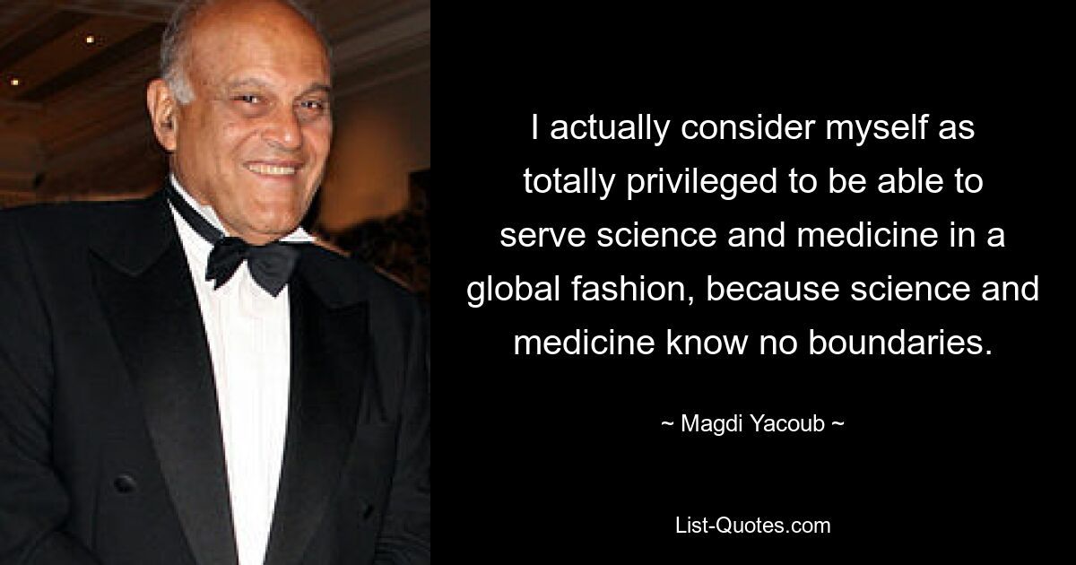 I actually consider myself as totally privileged to be able to serve science and medicine in a global fashion, because science and medicine know no boundaries. — © Magdi Yacoub