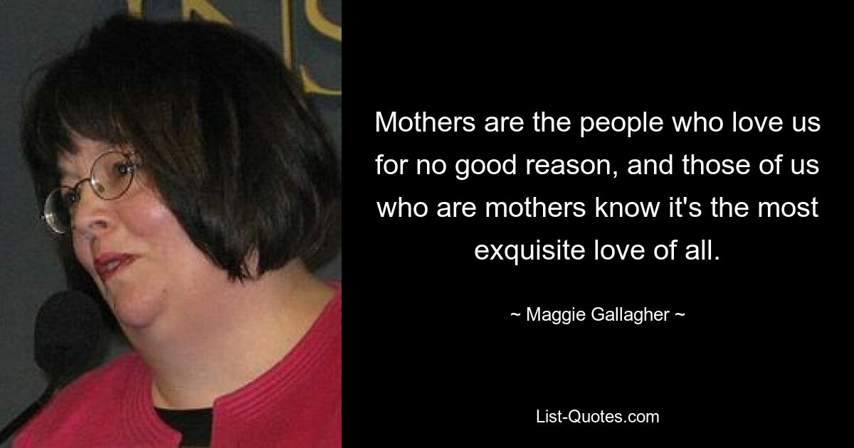 Mothers are the people who love us for no good reason, and those of us who are mothers know it's the most exquisite love of all. — © Maggie Gallagher