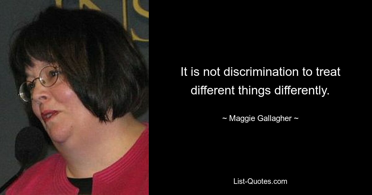 It is not discrimination to treat different things differently. — © Maggie Gallagher