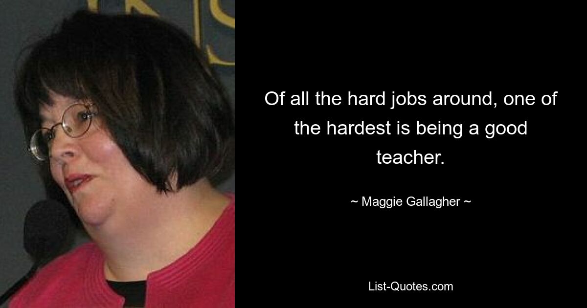 Of all the hard jobs around, one of the hardest is being a good teacher. — © Maggie Gallagher