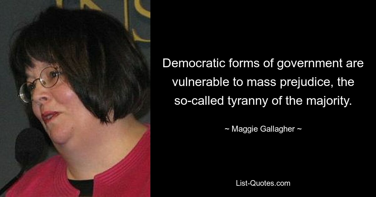 Democratic forms of government are vulnerable to mass prejudice, the so-called tyranny of the majority. — © Maggie Gallagher