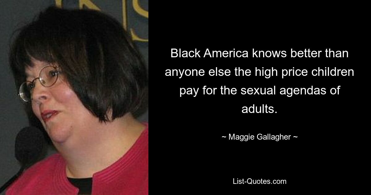 Black America knows better than anyone else the high price children pay for the sexual agendas of adults. — © Maggie Gallagher