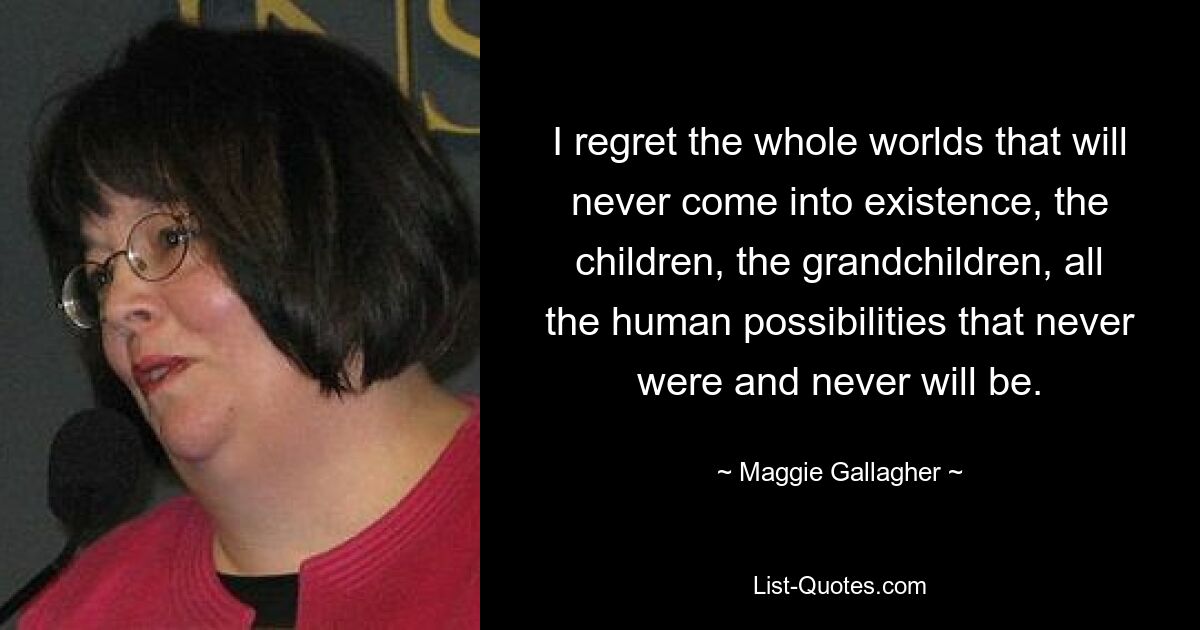 I regret the whole worlds that will never come into existence, the children, the grandchildren, all the human possibilities that never were and never will be. — © Maggie Gallagher