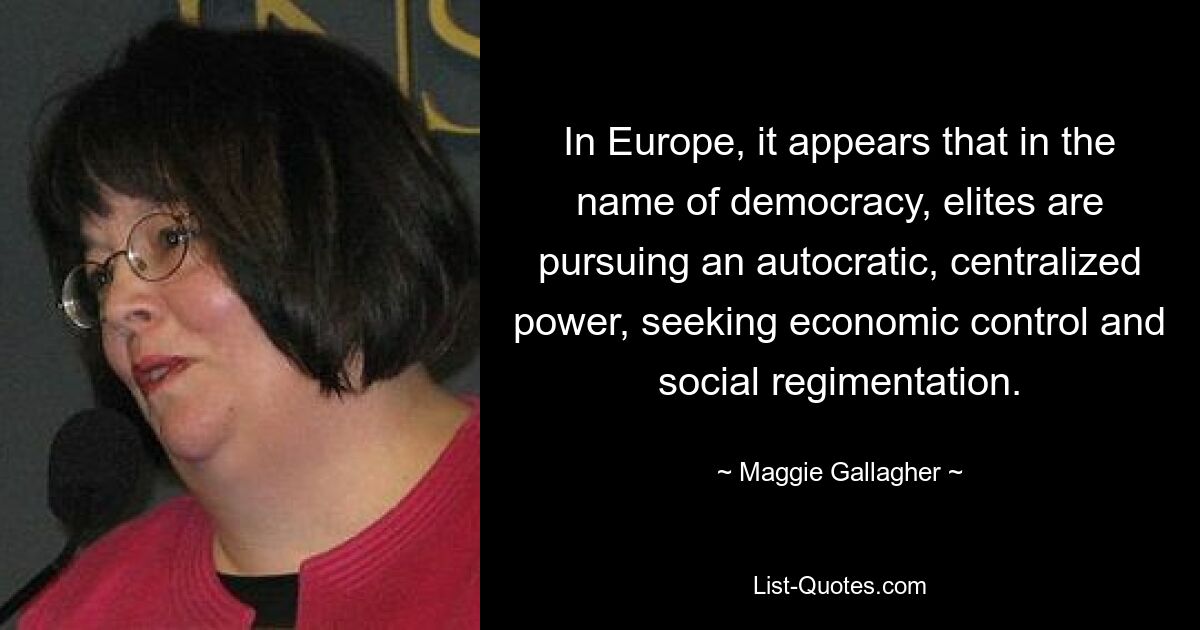 In Europe, it appears that in the name of democracy, elites are pursuing an autocratic, centralized power, seeking economic control and social regimentation. — © Maggie Gallagher