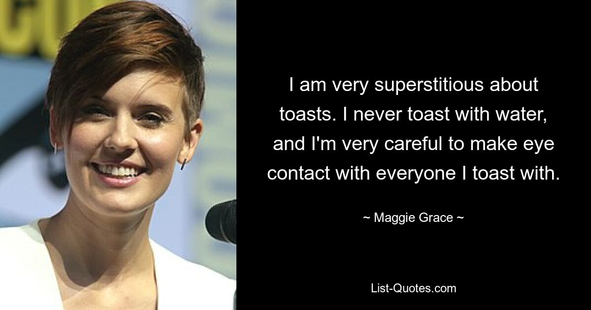 I am very superstitious about toasts. I never toast with water, and I'm very careful to make eye contact with everyone I toast with. — © Maggie Grace