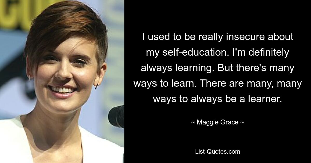 I used to be really insecure about my self-education. I'm definitely always learning. But there's many ways to learn. There are many, many ways to always be a learner. — © Maggie Grace