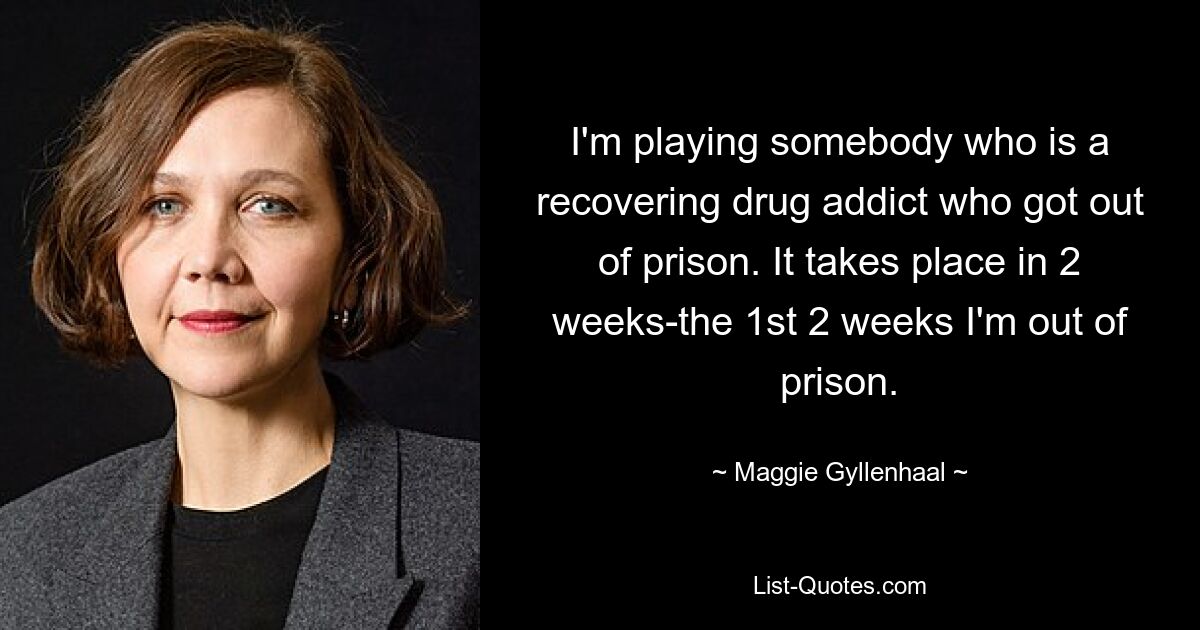 I'm playing somebody who is a recovering drug addict who got out of prison. It takes place in 2 weeks-the 1st 2 weeks I'm out of prison. — © Maggie Gyllenhaal