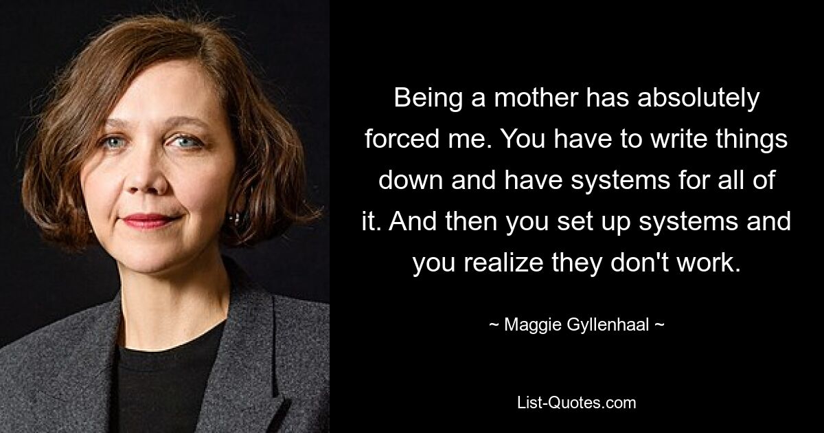 Being a mother has absolutely forced me. You have to write things down and have systems for all of it. And then you set up systems and you realize they don't work. — © Maggie Gyllenhaal