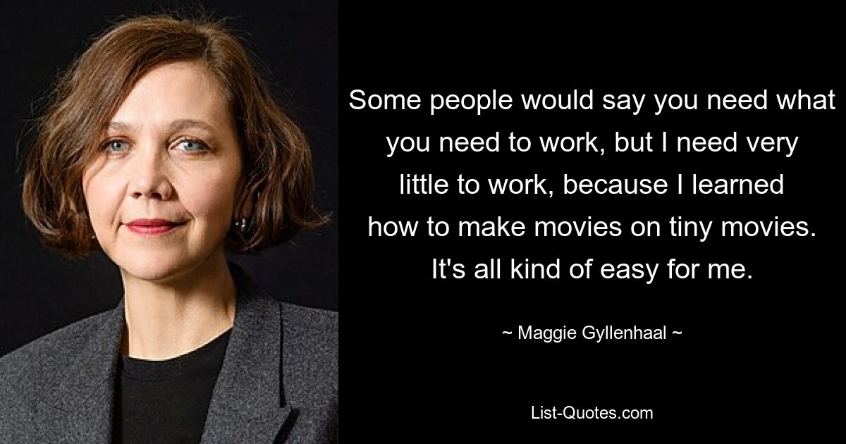 Some people would say you need what you need to work, but I need very little to work, because I learned how to make movies on tiny movies. It's all kind of easy for me. — © Maggie Gyllenhaal