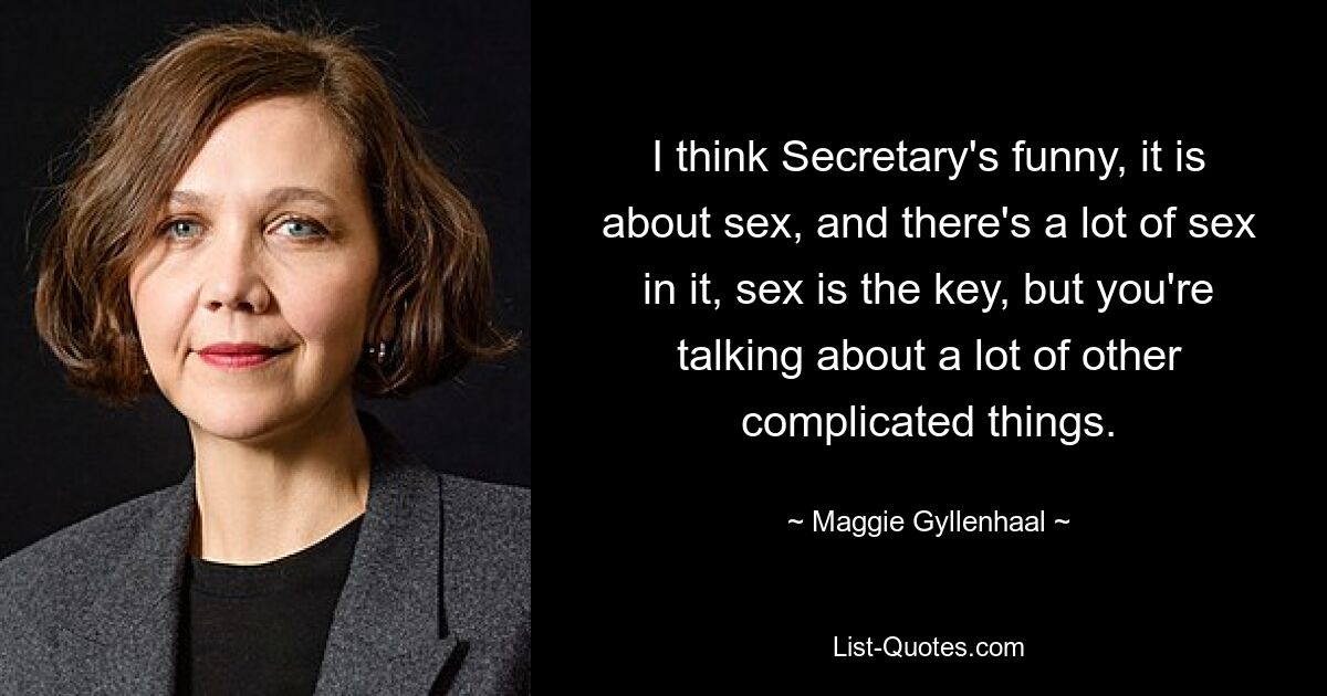 I think Secretary's funny, it is about sex, and there's a lot of sex in it, sex is the key, but you're talking about a lot of other complicated things. — © Maggie Gyllenhaal