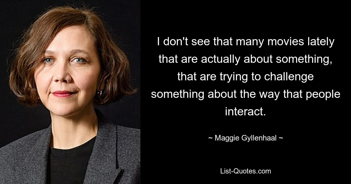 I don't see that many movies lately that are actually about something, that are trying to challenge something about the way that people interact. — © Maggie Gyllenhaal