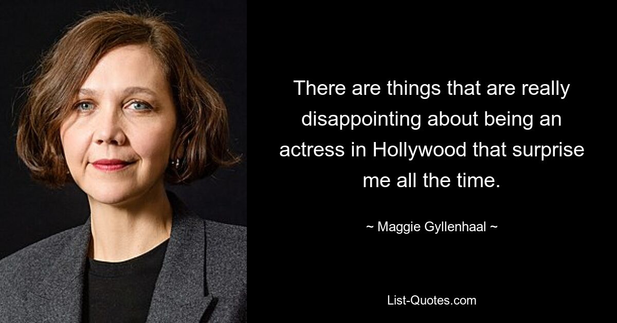 There are things that are really disappointing about being an actress in Hollywood that surprise me all the time. — © Maggie Gyllenhaal