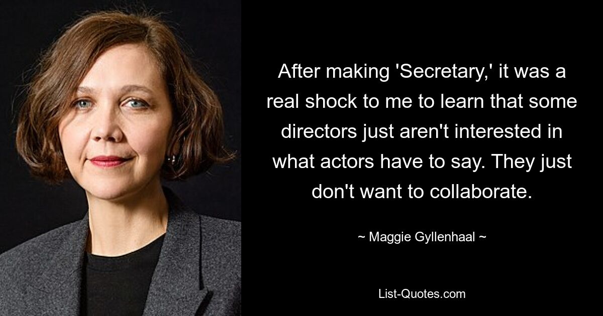 After making 'Secretary,' it was a real shock to me to learn that some directors just aren't interested in what actors have to say. They just don't want to collaborate. — © Maggie Gyllenhaal