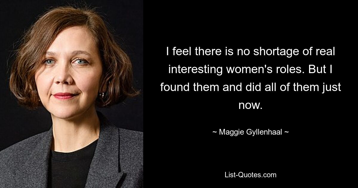 I feel there is no shortage of real interesting women's roles. But I found them and did all of them just now. — © Maggie Gyllenhaal