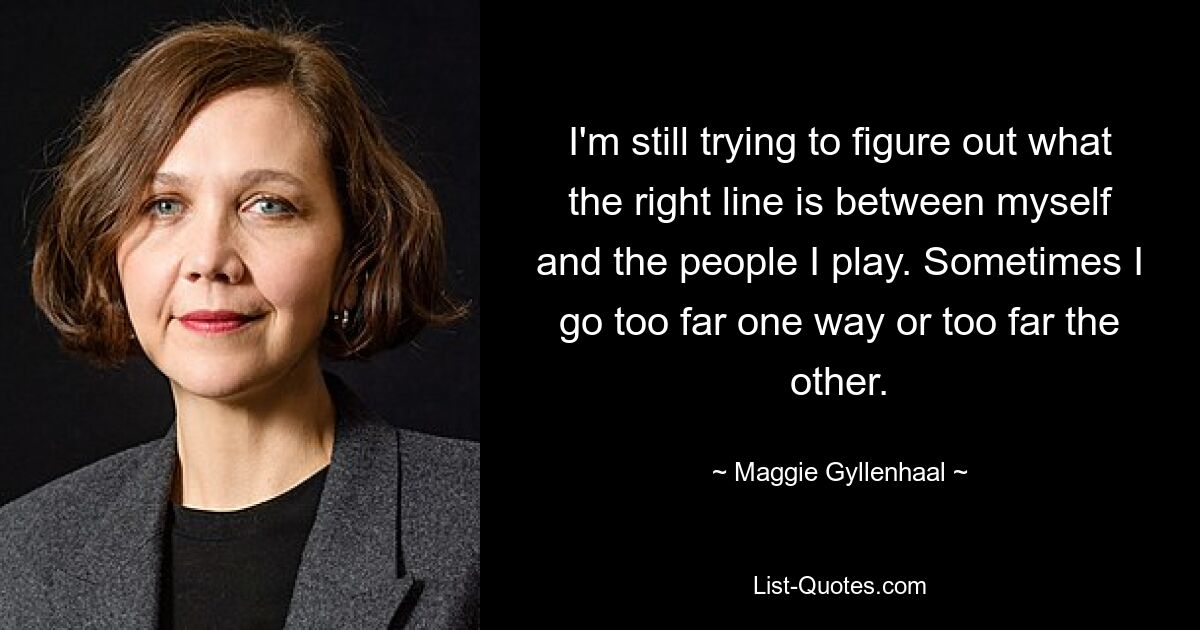 I'm still trying to figure out what the right line is between myself and the people I play. Sometimes I go too far one way or too far the other. — © Maggie Gyllenhaal