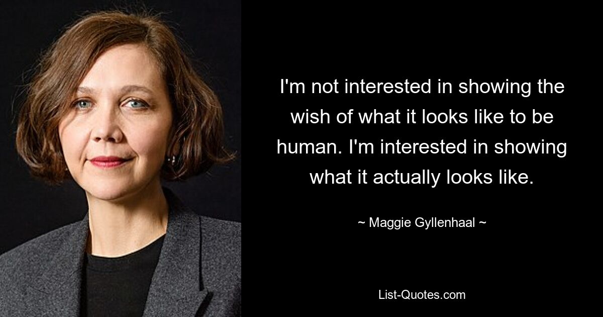 I'm not interested in showing the wish of what it looks like to be human. I'm interested in showing what it actually looks like. — © Maggie Gyllenhaal