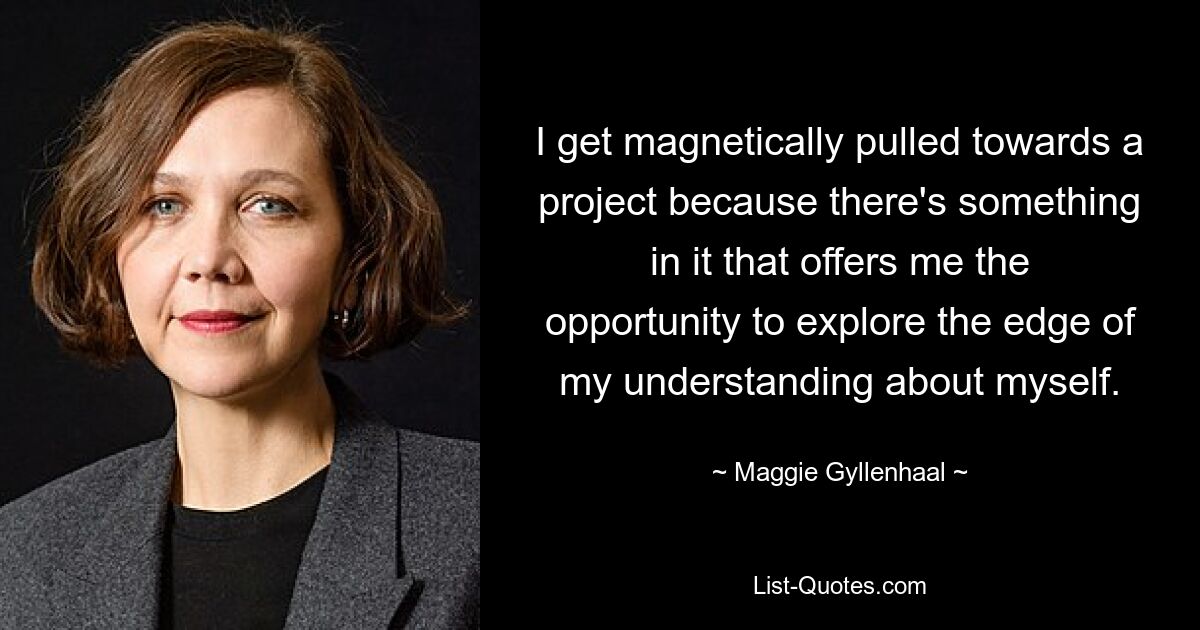 Ich fühle mich magnetisch zu einem Projekt hingezogen, weil es etwas enthält, das mir die Möglichkeit bietet, die Grenzen meines Selbstverständnisses zu erkunden. — © Maggie Gyllenhaal