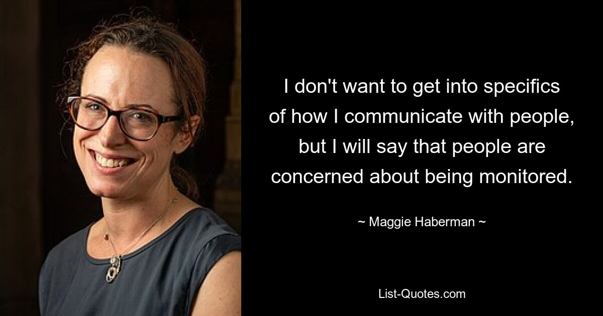 I don't want to get into specifics of how I communicate with people, but I will say that people are concerned about being monitored. — © Maggie Haberman