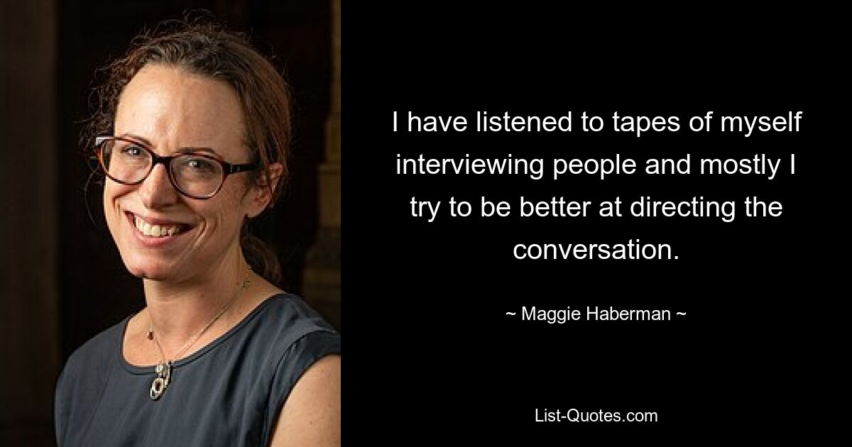 I have listened to tapes of myself interviewing people and mostly I try to be better at directing the conversation. — © Maggie Haberman