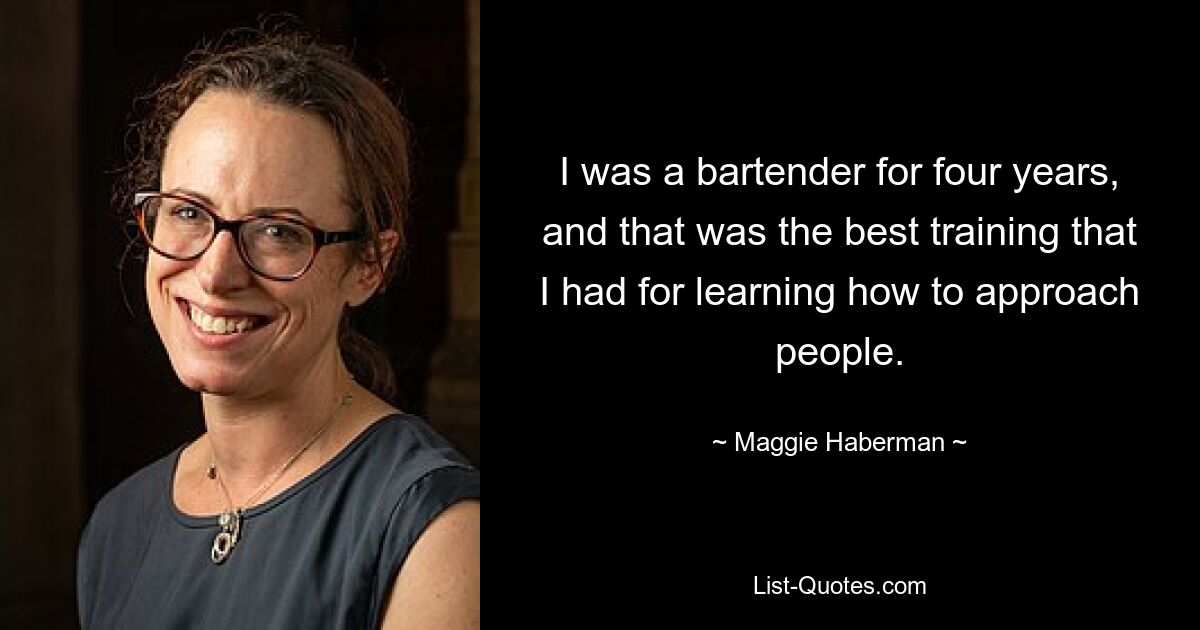 I was a bartender for four years, and that was the best training that I had for learning how to approach people. — © Maggie Haberman