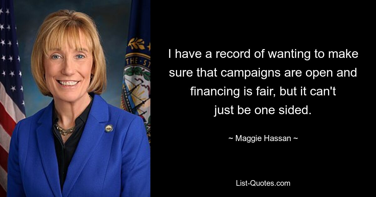 I have a record of wanting to make sure that campaigns are open and financing is fair, but it can't just be one sided. — © Maggie Hassan