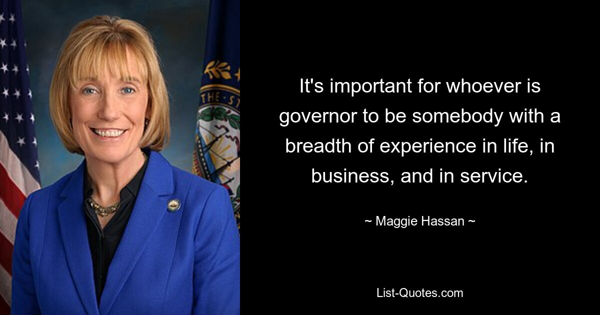 It's important for whoever is governor to be somebody with a breadth of experience in life, in business, and in service. — © Maggie Hassan