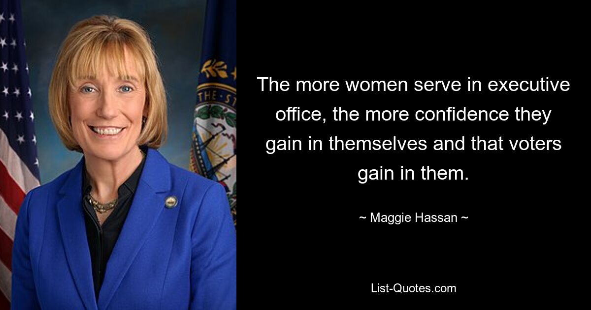 The more women serve in executive office, the more confidence they gain in themselves and that voters gain in them. — © Maggie Hassan