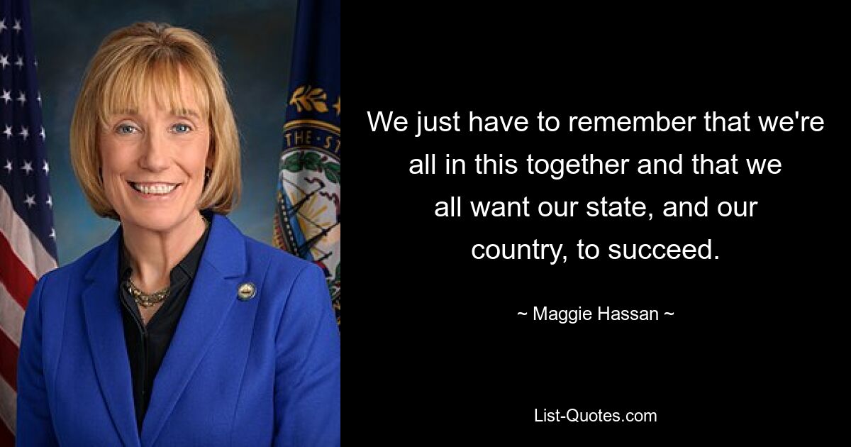 We just have to remember that we're all in this together and that we all want our state, and our country, to succeed. — © Maggie Hassan