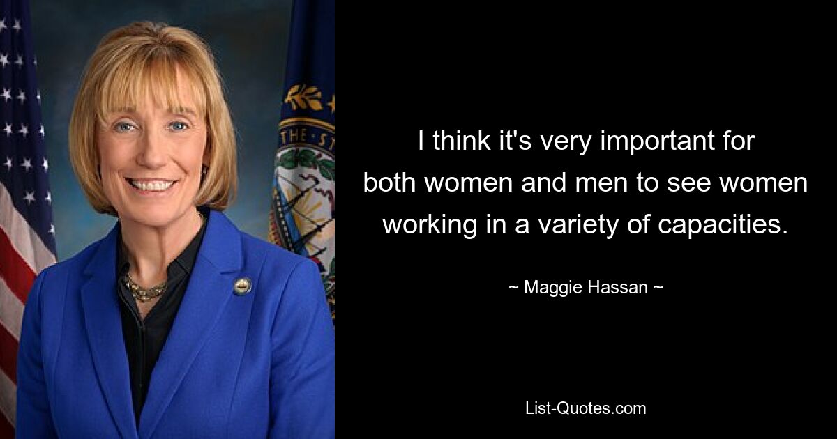 I think it's very important for both women and men to see women working in a variety of capacities. — © Maggie Hassan