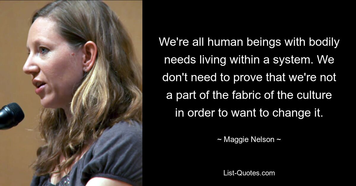 We're all human beings with bodily needs living within a system. We don't need to prove that we're not a part of the fabric of the culture in order to want to change it. — © Maggie Nelson