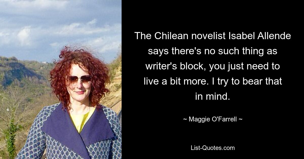 The Chilean novelist Isabel Allende says there's no such thing as writer's block, you just need to live a bit more. I try to bear that in mind. — © Maggie O'Farrell