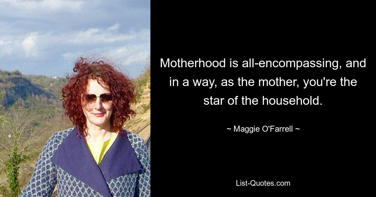 Motherhood is all-encompassing, and in a way, as the mother, you're the star of the household. — © Maggie O'Farrell