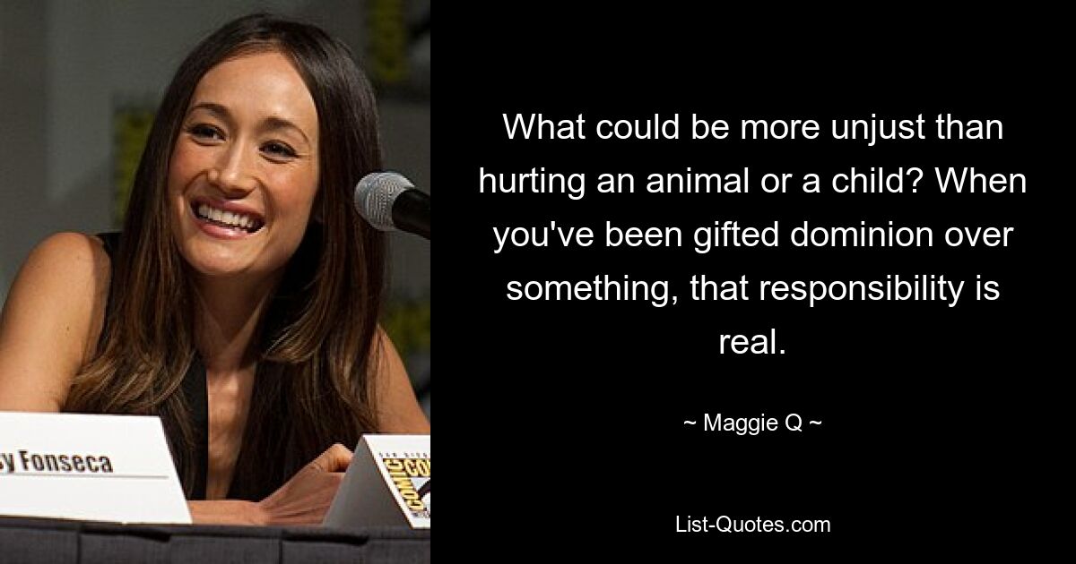 What could be more unjust than hurting an animal or a child? When you've been gifted dominion over something, that responsibility is real. — © Maggie Q