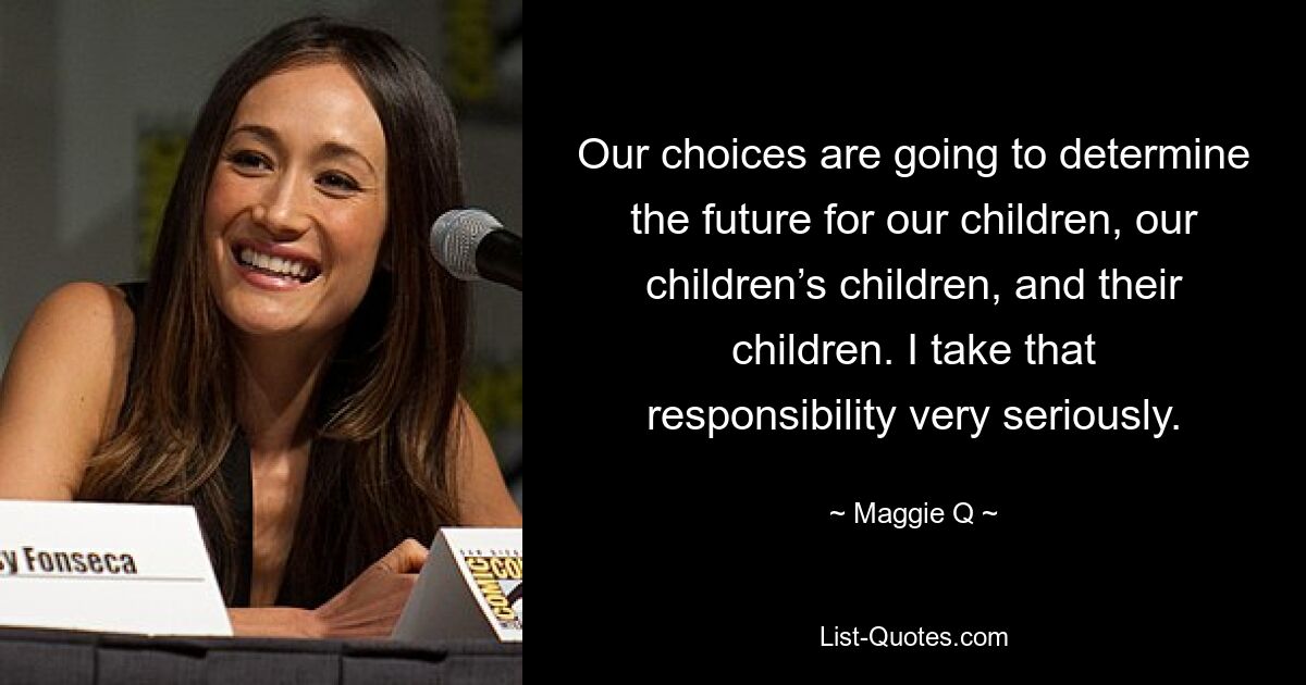 Our choices are going to determine the future for our children, our children’s children, and their children. I take that responsibility very seriously. — © Maggie Q