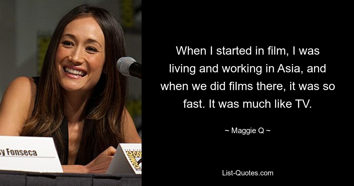 When I started in film, I was living and working in Asia, and when we did films there, it was so fast. It was much like TV. — © Maggie Q