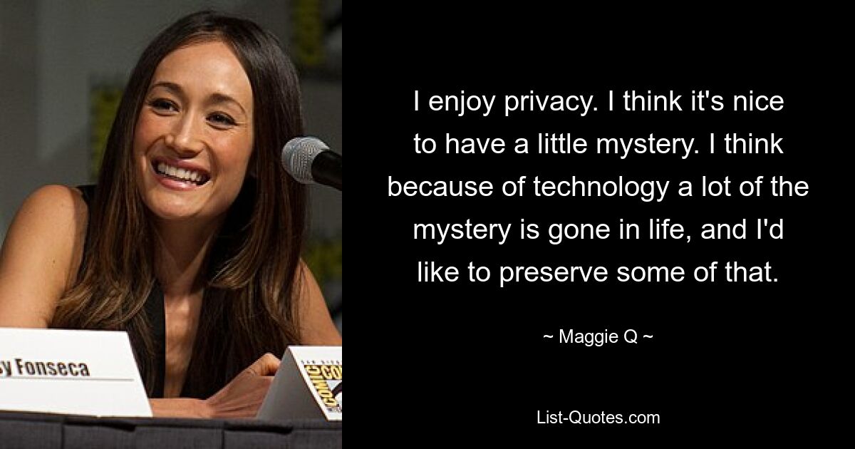 I enjoy privacy. I think it's nice to have a little mystery. I think because of technology a lot of the mystery is gone in life, and I'd like to preserve some of that. — © Maggie Q