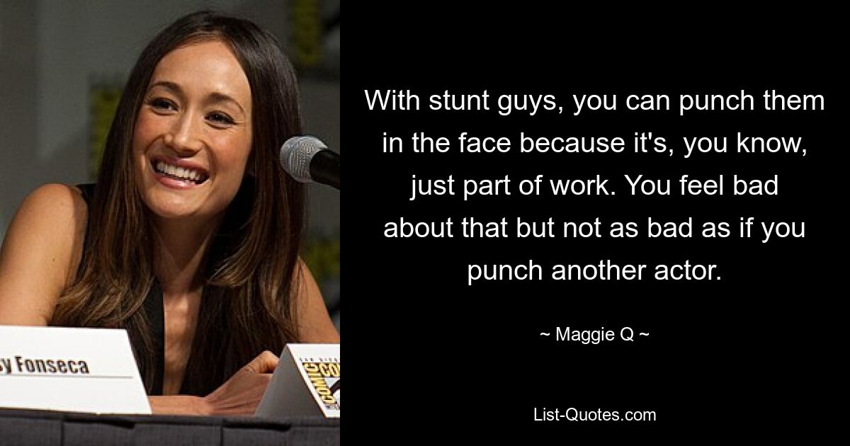 With stunt guys, you can punch them in the face because it's, you know, just part of work. You feel bad about that but not as bad as if you punch another actor. — © Maggie Q