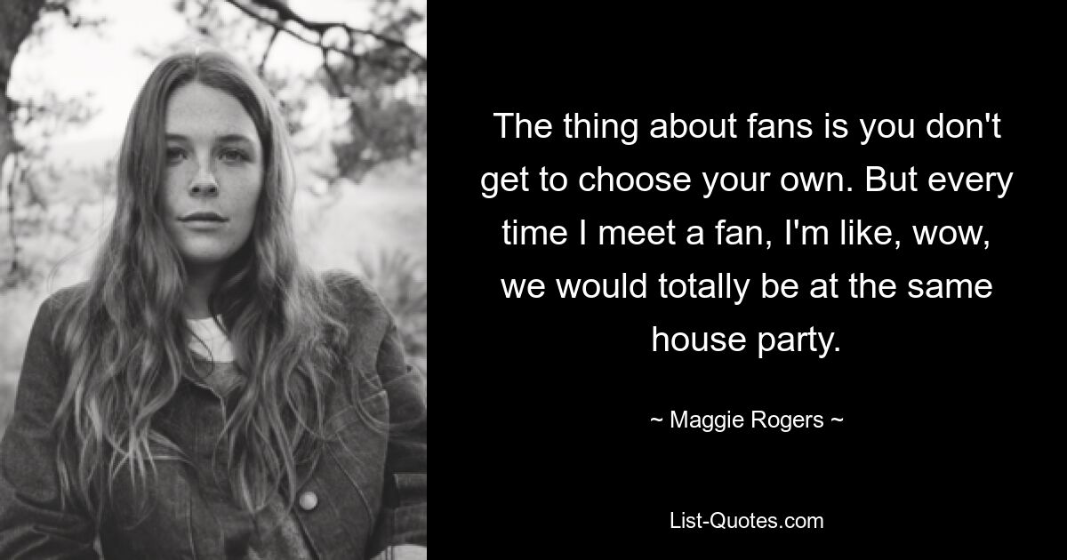 The thing about fans is you don't get to choose your own. But every time I meet a fan, I'm like, wow, we would totally be at the same house party. — © Maggie Rogers