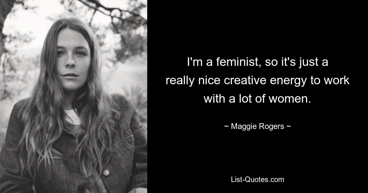 I'm a feminist, so it's just a really nice creative energy to work with a lot of women. — © Maggie Rogers