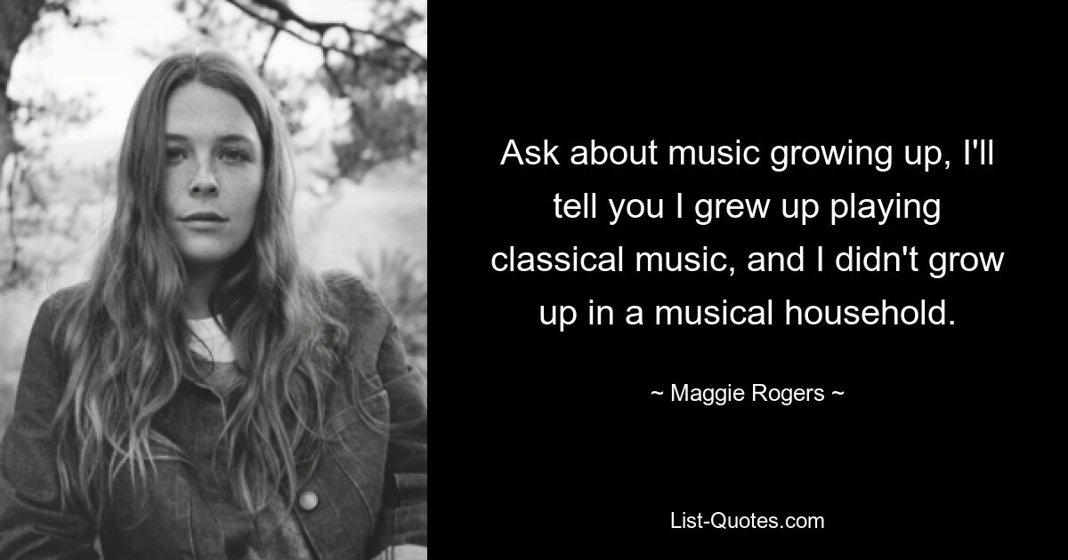 Ask about music growing up, I'll tell you I grew up playing classical music, and I didn't grow up in a musical household. — © Maggie Rogers