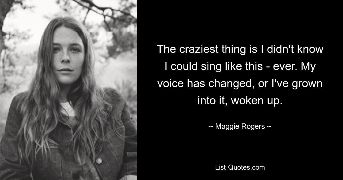 The craziest thing is I didn't know I could sing like this - ever. My voice has changed, or I've grown into it, woken up. — © Maggie Rogers