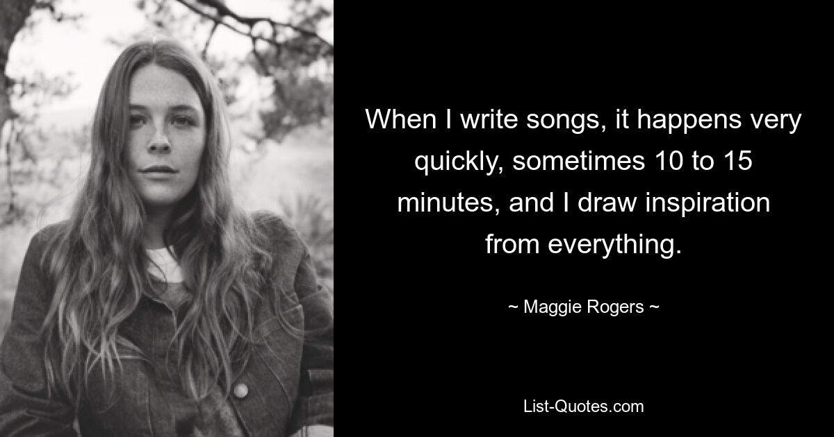 When I write songs, it happens very quickly, sometimes 10 to 15 minutes, and I draw inspiration from everything. — © Maggie Rogers