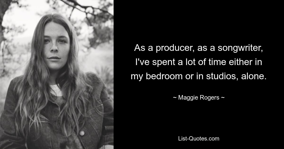 As a producer, as a songwriter, I've spent a lot of time either in my bedroom or in studios, alone. — © Maggie Rogers