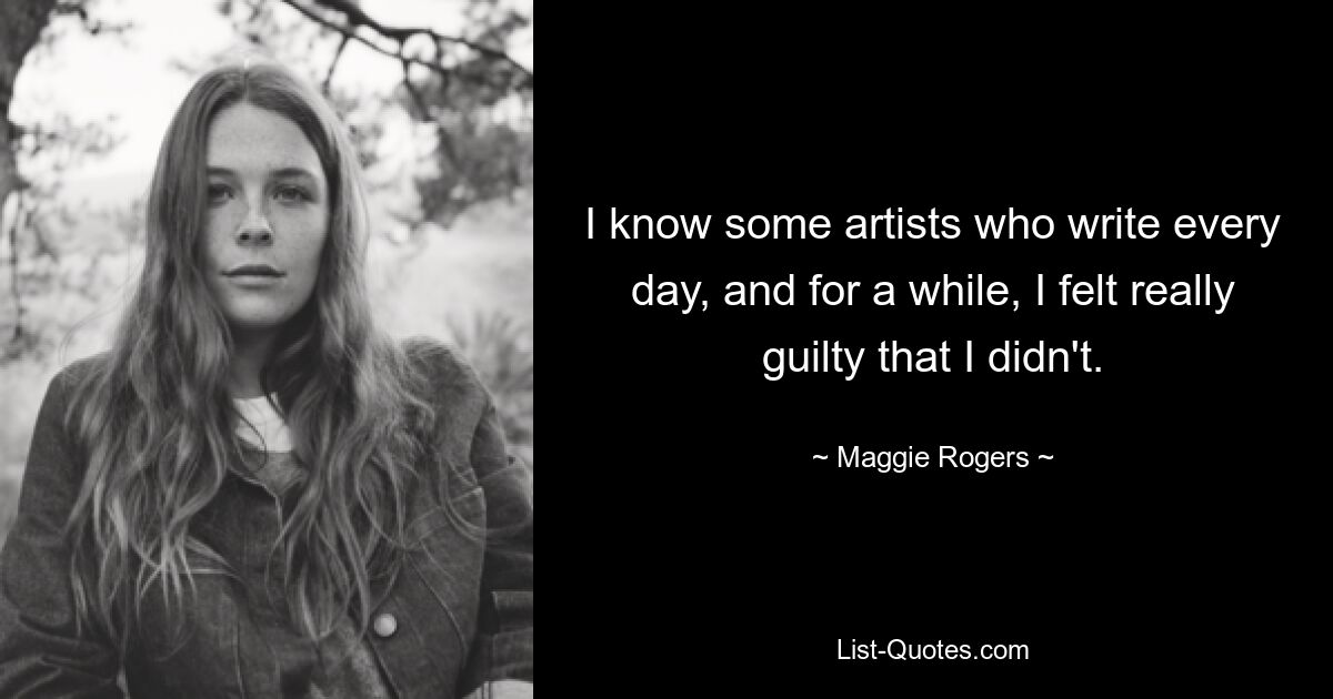 I know some artists who write every day, and for a while, I felt really guilty that I didn't. — © Maggie Rogers