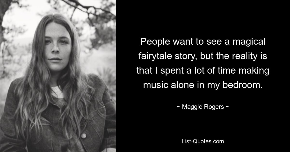 People want to see a magical fairytale story, but the reality is that I spent a lot of time making music alone in my bedroom. — © Maggie Rogers