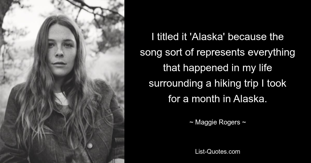 I titled it 'Alaska' because the song sort of represents everything that happened in my life surrounding a hiking trip I took for a month in Alaska. — © Maggie Rogers