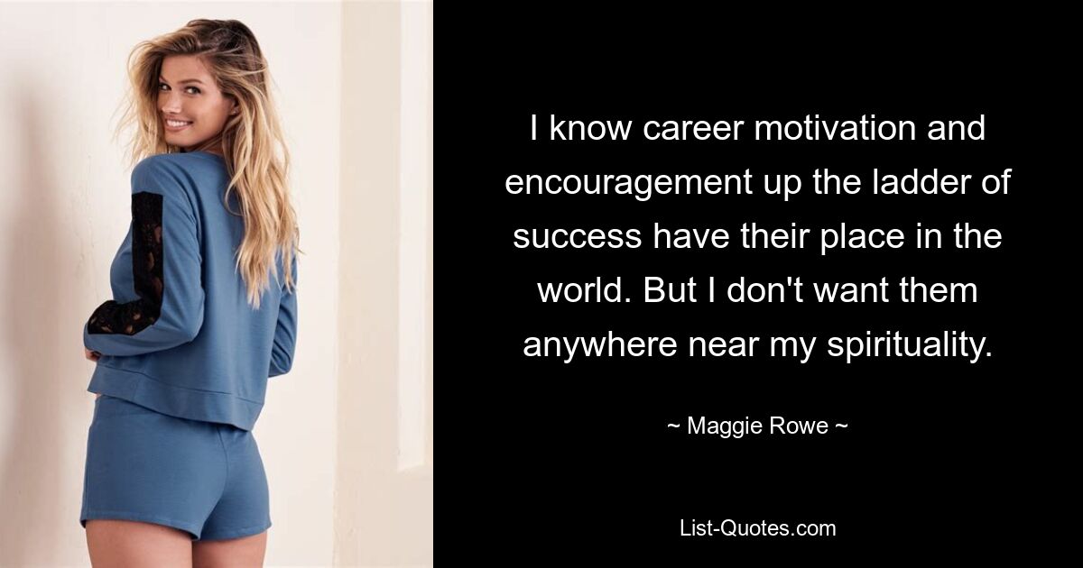 I know career motivation and encouragement up the ladder of success have their place in the world. But I don't want them anywhere near my spirituality. — © Maggie Rowe