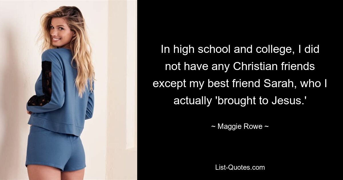 In high school and college, I did not have any Christian friends except my best friend Sarah, who I actually 'brought to Jesus.' — © Maggie Rowe