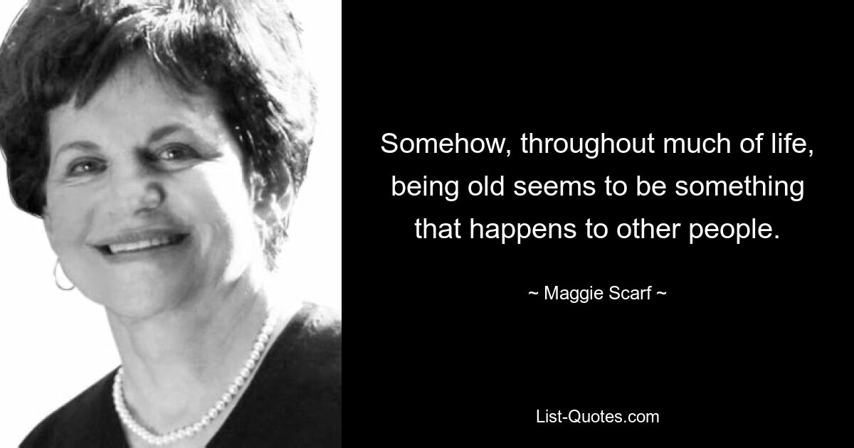 Somehow, throughout much of life, being old seems to be something that happens to other people. — © Maggie Scarf